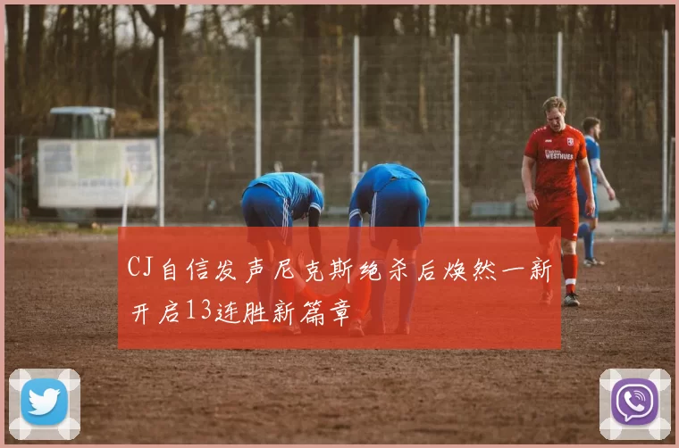CJ自信发声尼克斯绝杀后焕然一新开启13连胜新篇章