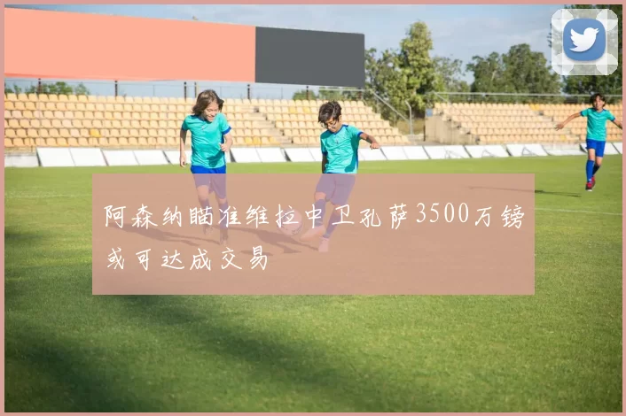 阿森纳瞄准维拉中卫孔萨3500万镑或可达成交易