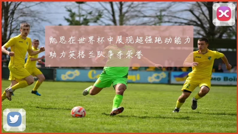 凯恩在世界杯中展现超强跑动能力助力英格兰队争夺荣誉