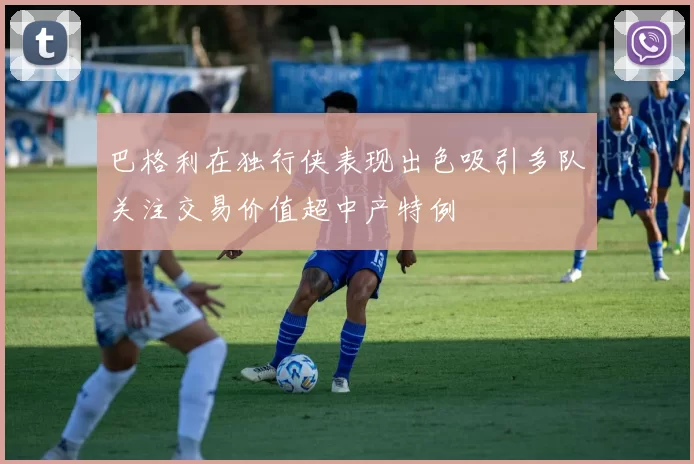 巴格利在独行侠表现出色吸引多队关注交易价值超中产特例