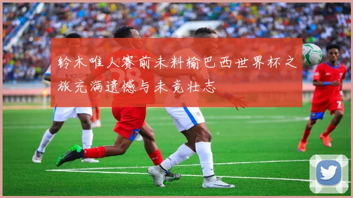铃木唯人赛前未料输巴西世界杯之旅充满遗憾与未竟壮志