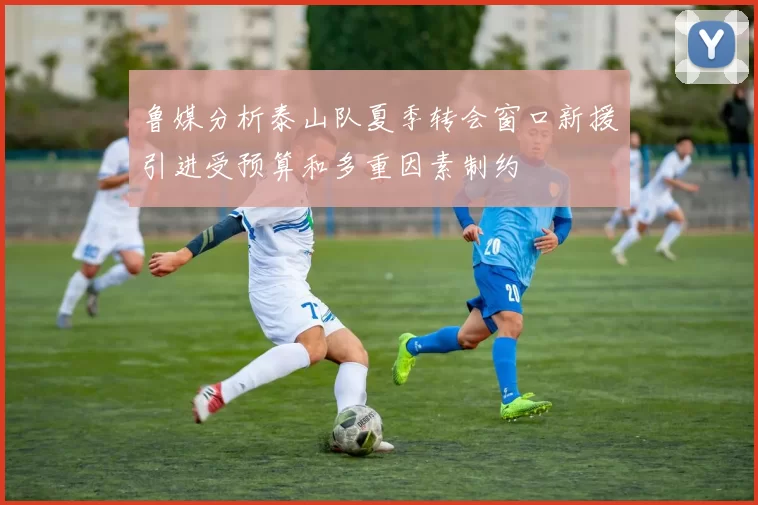 鲁媒分析泰山队夏季转会窗口新援引进受预算和多重因素制约