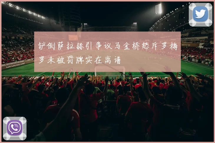 铲倒萨拉赫引争议马金桥怒斥罗梅罗未被罚牌实在离谱
