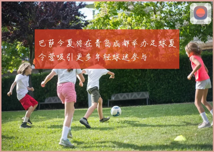巴萨今夏将在青岛成都举办足球夏令营吸引更多年轻球迷参与