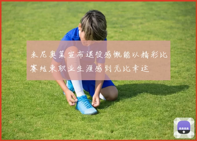 米尼奥莱宣布退役感慨能以精彩比赛结束职业生涯感到无比幸运