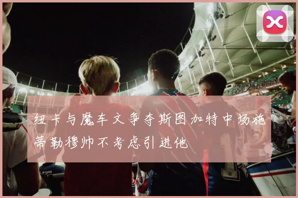 纽卡与魔车文争夺斯图加特中场施蒂勒穆帅不考虑引进他