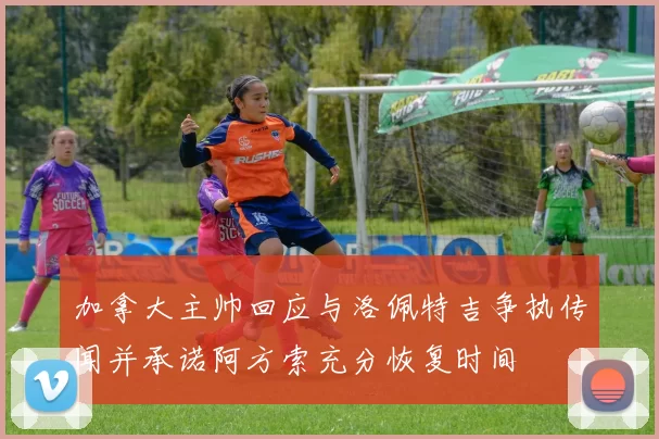 加拿大主帅回应与洛佩特吉争执传闻并承诺阿方索充分恢复时间