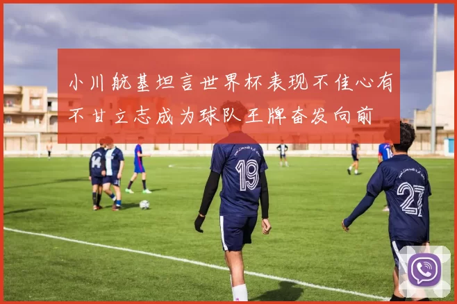 小川航基坦言世界杯表现不佳心有不甘立志成为球队王牌奋发向前