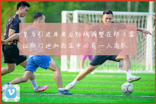 皇马引进库库后防线调整在即卡雷拉斯门迪加西亚中必有一人离队