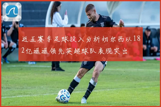 近五赛季足球投入分析切尔西以182亿遥遥领先英超球队表现突出