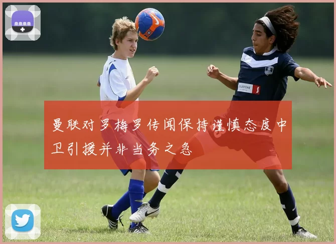 曼联对罗梅罗传闻保持谨慎态度中卫引援并非当务之急