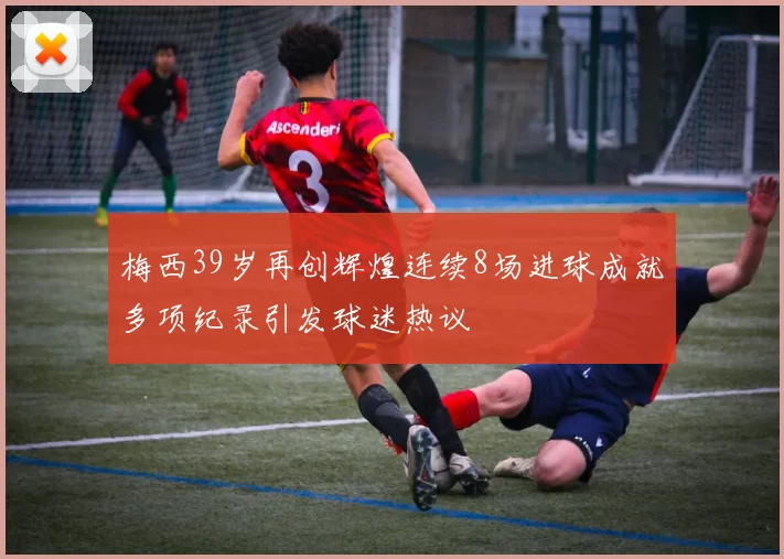 梅西39岁再创辉煌连续8场进球成就多项纪录引发球迷热议