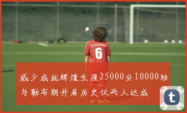 威少成就辉煌生涯25000分10000助与勒布朗并肩历史仅两人达成