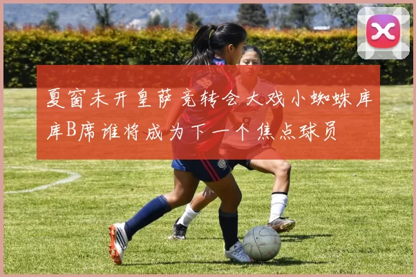 夏窗未开皇萨竞转会大戏小蜘蛛库库B席谁将成为下一个焦点球员
