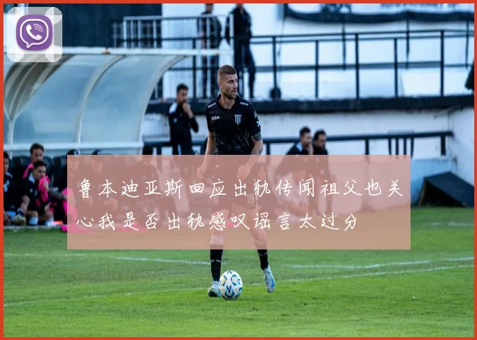 鲁本迪亚斯回应出轨传闻祖父也关心我是否出轨感叹谣言太过分