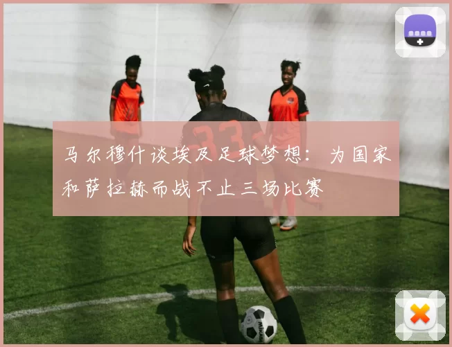 马尔穆什谈埃及足球梦想：为国家和萨拉赫而战不止三场比赛