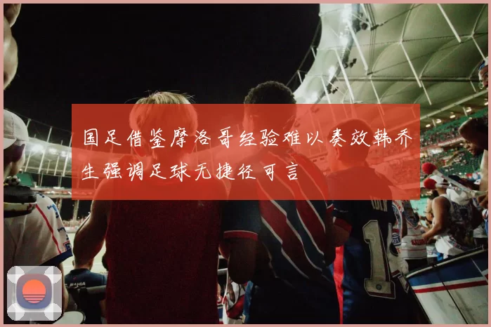 国足借鉴摩洛哥经验难以奏效韩乔生强调足球无捷径可言