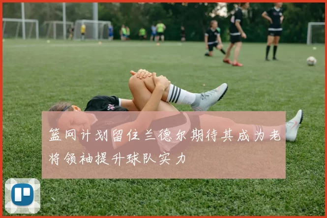 篮网计划留住兰德尔期待其成为老将领袖提升球队实力