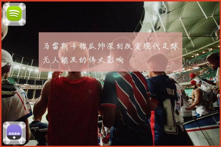 马雷斯卡称瓜帅深刻改变现代足球无人能及的伟大影响