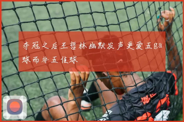 夺冠之后王哲林幽默发声更爱五ga球而非五佳球