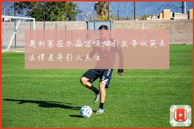 奥利塞在水晶宫吸烟引发争议英美法律差异引人关注