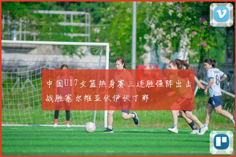 中国U17女篮热身赛三连胜强阵出击战胜塞尔维亚伏伊伏丁那