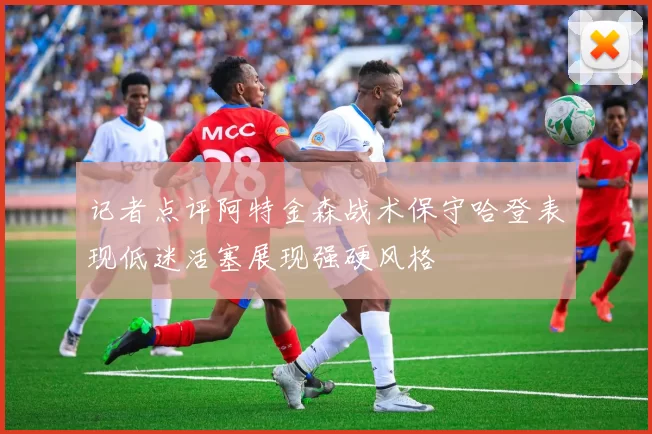 记者点评阿特金森战术保守哈登表现低迷活塞展现强硬风格