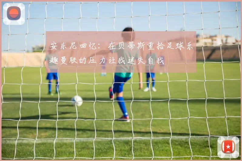 安东尼回忆：在贝蒂斯重拾足球乐趣曼联的压力让我迷失自我