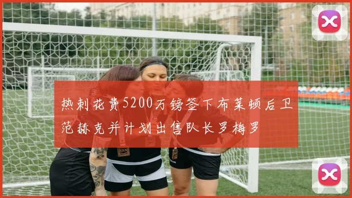 热刺花费5200万镑签下布莱顿后卫范赫克并计划出售队长罗梅罗
