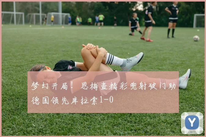梦幻开局！恩梅查精彩兜射破门助德国领先库拉索1-0